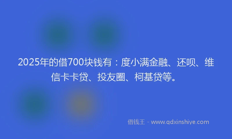 2025年的借700块钱有：度小满金融、还呗、维信卡卡贷、投友圈、柯基贷等。