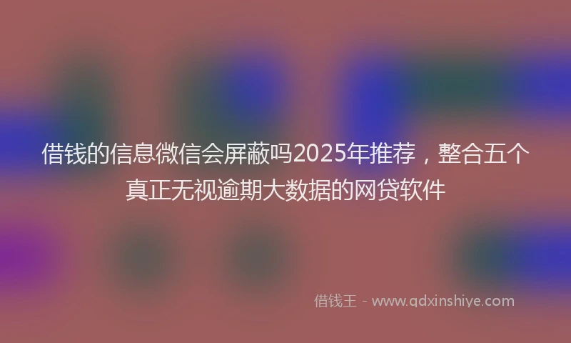 借钱的信息微信会屏蔽吗2025年推荐，整合五个真正无视逾期大数据的网贷软件