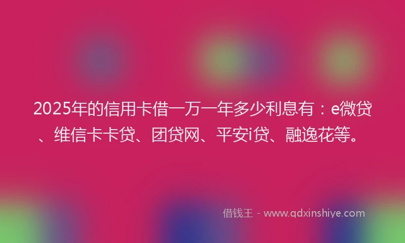 2025年的信用卡借一万一年多少利息有：e微贷、维信卡卡贷、团贷网、平安i贷、融逸花等。