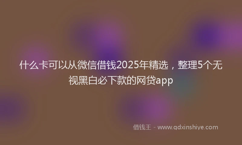 什么卡可以从微信借钱2025年精选，整理5个无视黑白必下款的网贷app