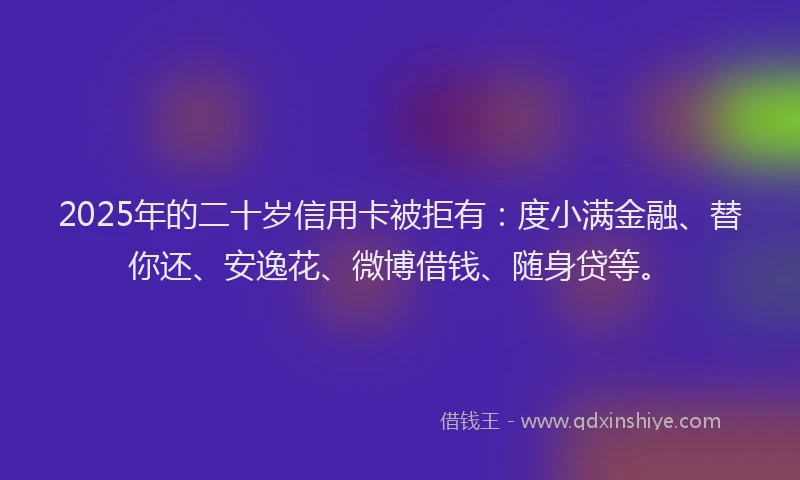 2025年的二十岁信用卡被拒有：度小满金融、替你还、安逸花、微博借钱、随身贷等。