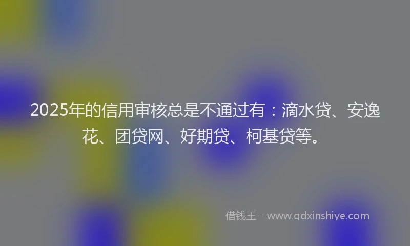 2025年的信用审核总是不通过有：滴水贷、安逸花、团贷网、好期贷、柯基贷等。
