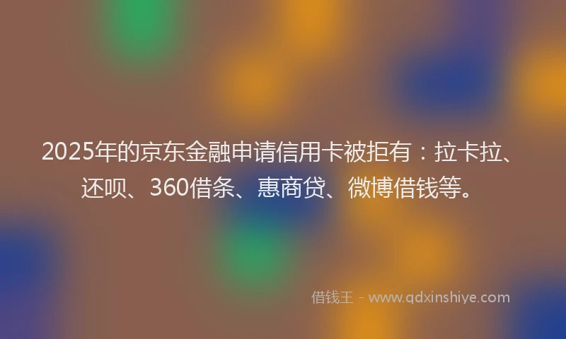 2025年的京东金融申请信用卡被拒有：拉卡拉、还呗、360借条、惠商贷、微博借钱等。