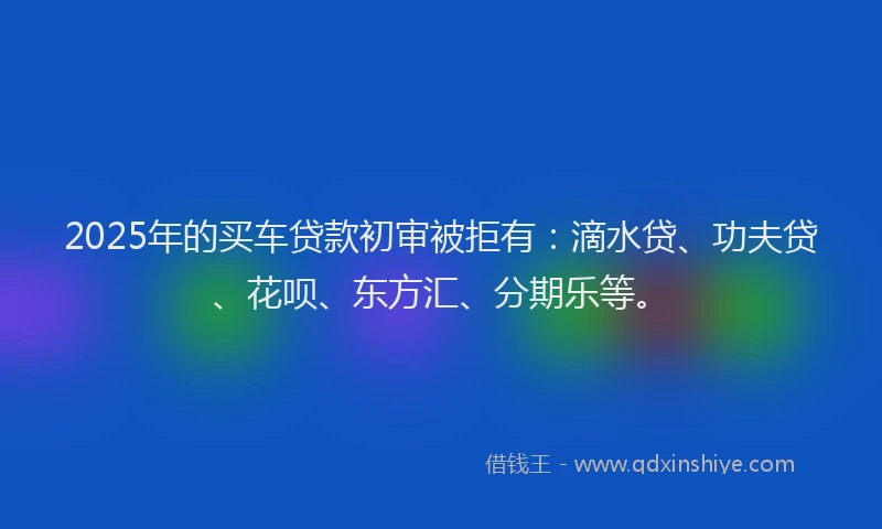 2025年的买车贷款初审被拒有：滴水贷、功夫贷、花呗、东方汇、分期乐等。