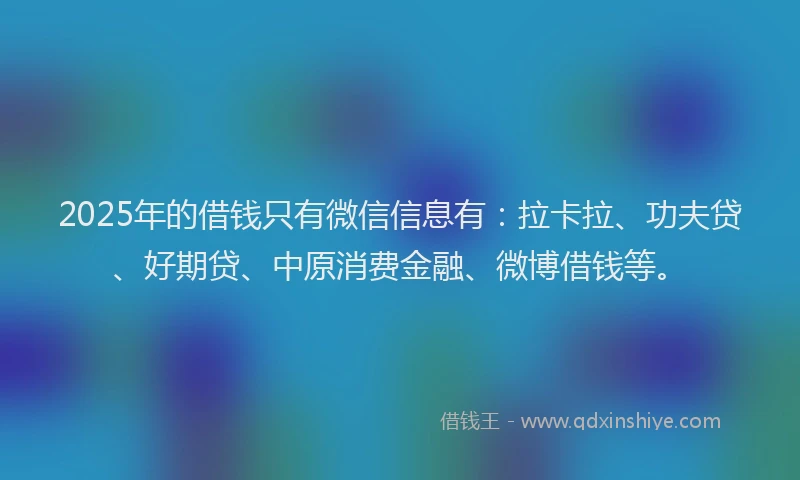 2025年的借钱只有微信信息有：拉卡拉、功夫贷、好期贷、中原消费金融、微博借钱等。