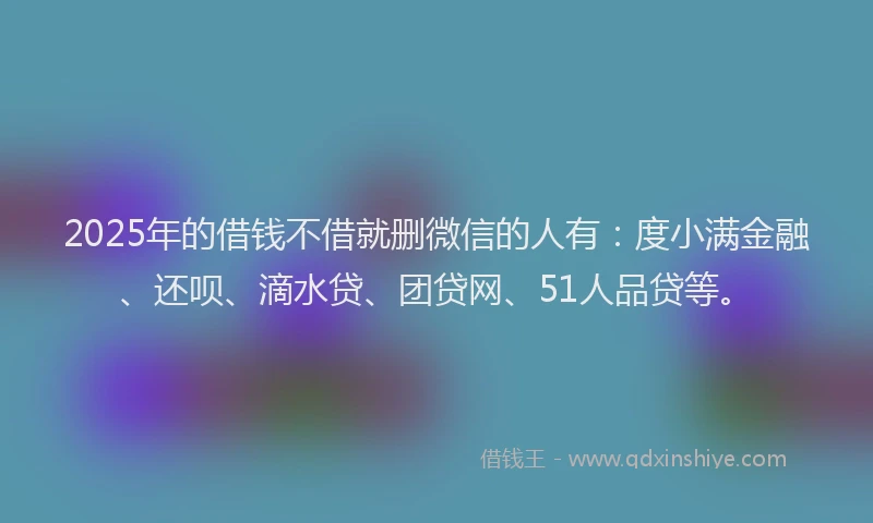 2025年的借钱不借就删微信的人有：度小满金融、还呗、滴水贷、团贷网、51人品贷等。