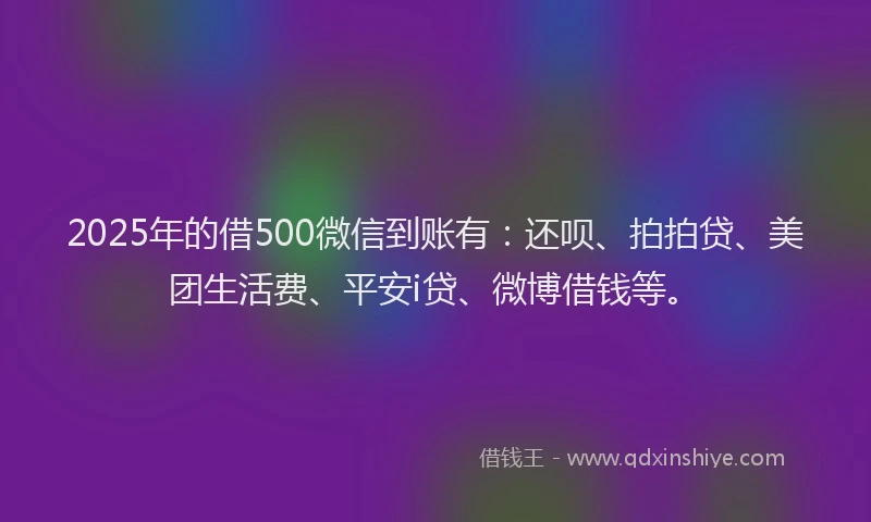2025年的借500微信到账有：还呗、拍拍贷、美团生活费、平安i贷、微博借钱等。