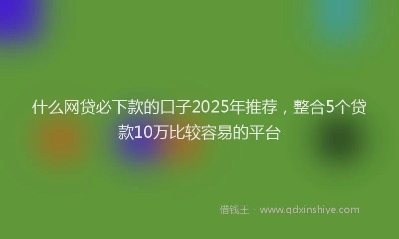 什么网贷必下款的口子2025年推荐，整合5个贷款10万比较容易的平台