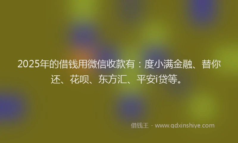 2025年的借钱用微信收款有：度小满金融、替你还、花呗、东方汇、平安i贷等。