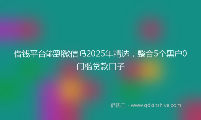 借钱平台能到微信吗2025年精选，整合5个黑户0门槛贷款口子