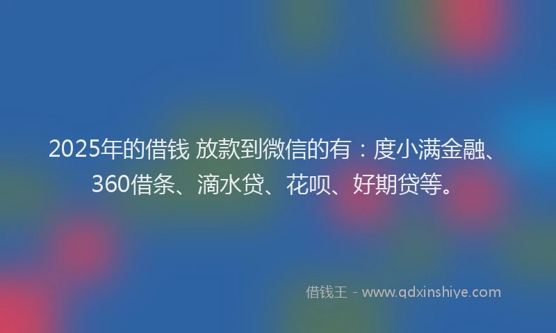 2025年的借钱 放款到微信的有：度小满金融、360借条、滴水贷、花呗、好期贷等。