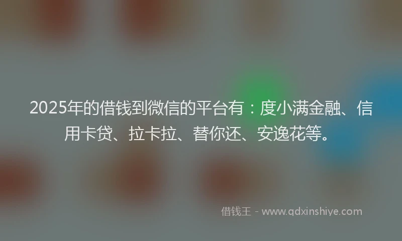 2025年的借钱到微信的平台有：度小满金融、信用卡贷、拉卡拉、替你还、安逸花等。