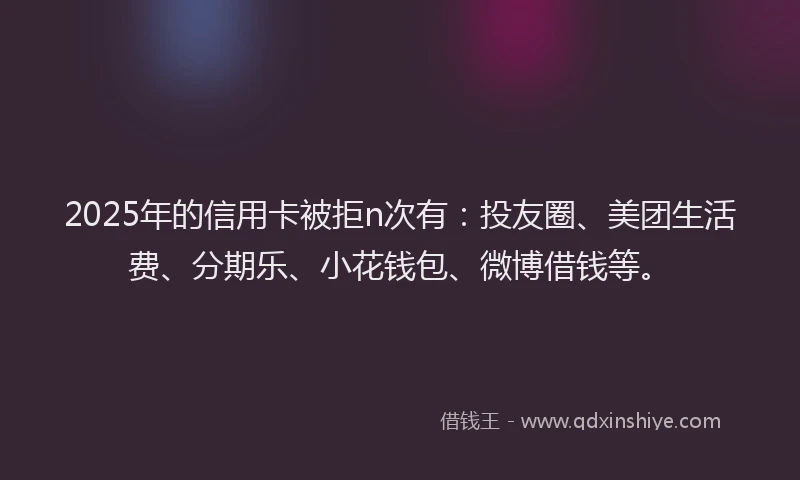 2025年的信用卡被拒n次有：投友圈、美团生活费、分期乐、小花钱包、微博借钱等。