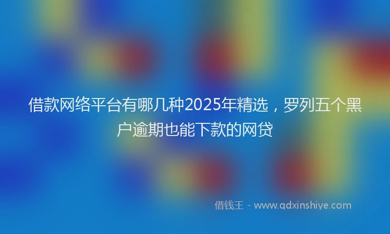 借款网络平台有哪几种2025年精选，罗列五个黑户逾期也能下款的网贷