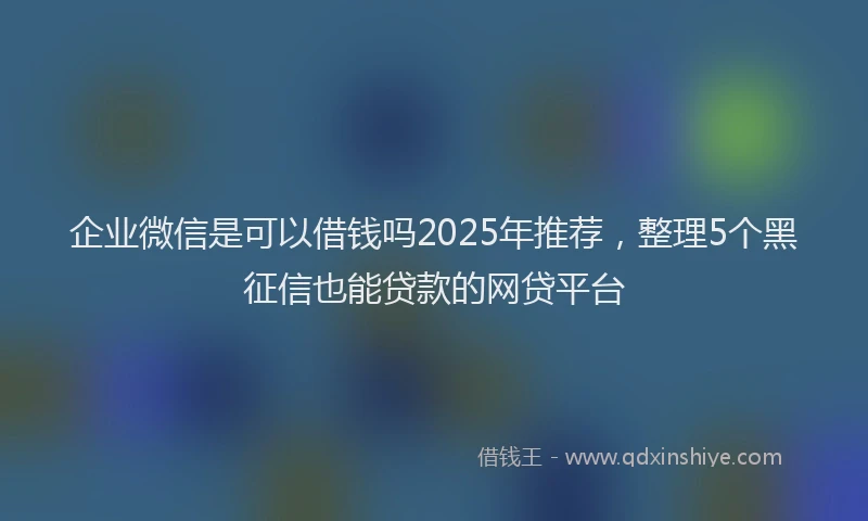 企业微信是可以借钱吗2025年推荐，整理5个黑征信也能贷款的网贷平台
