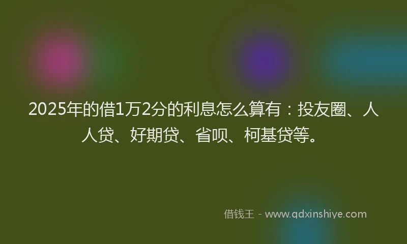 2025年的借1万2分的利息怎么算有：投友圈、人人贷、好期贷、省呗、柯基贷等。