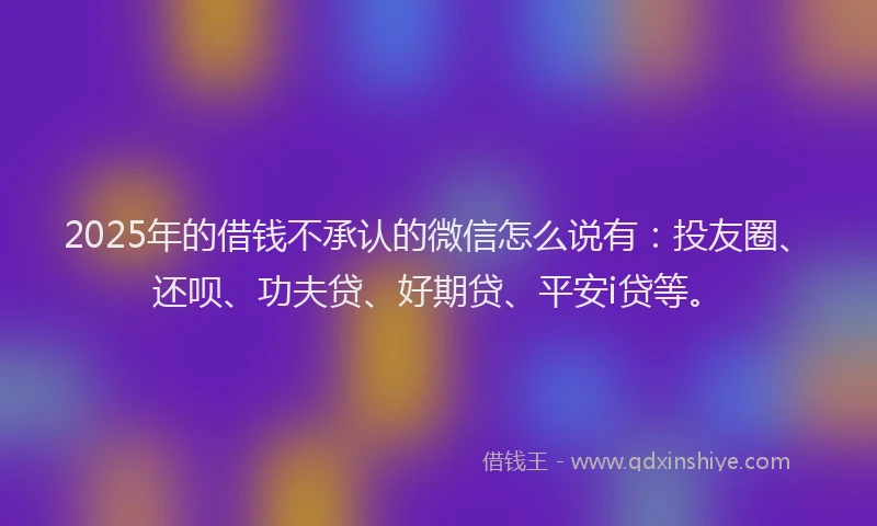 2025年的借钱不承认的微信怎么说有：投友圈、还呗、功夫贷、好期贷、平安i贷等。