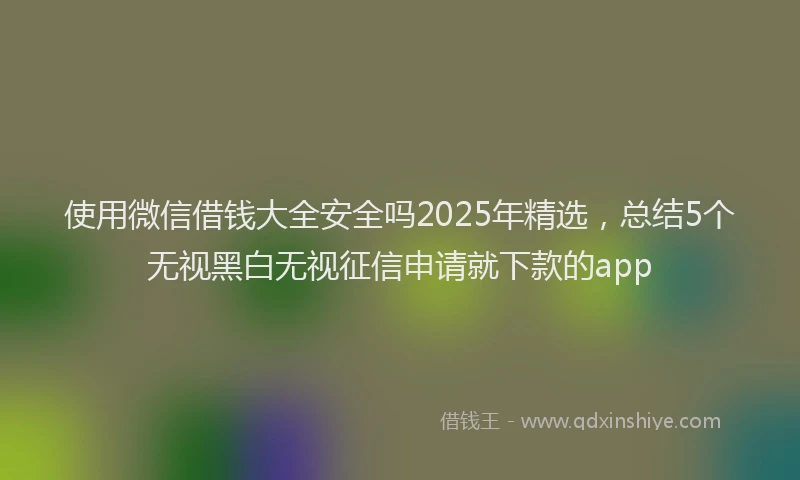 使用微信借钱大全安全吗2025年精选，总结5个无视黑白无视征信申请就下款的app