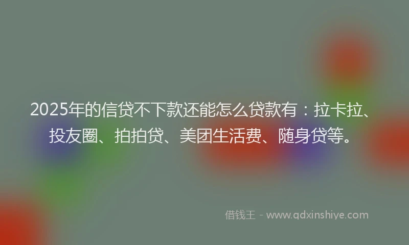 2025年的信贷不下款还能怎么贷款有：拉卡拉、投友圈、拍拍贷、美团生活费、随身贷等。
