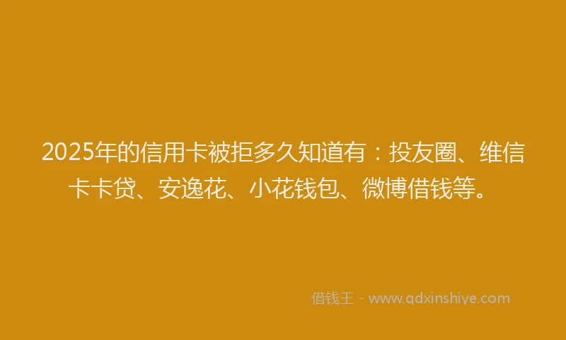2025年的信用卡被拒多久知道有：投友圈、维信卡卡贷、安逸花、小花钱包、微博借钱等。