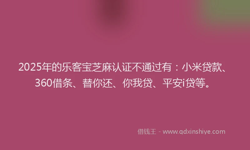 2025年的乐客宝芝麻认证不通过有：小米贷款、360借条、替你还、你我贷、平安i贷等。