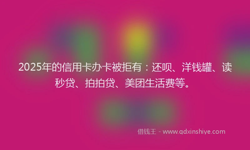 2025年的信用卡办卡被拒有：还呗、洋钱罐、读秒贷、拍拍贷、美团生活费等。