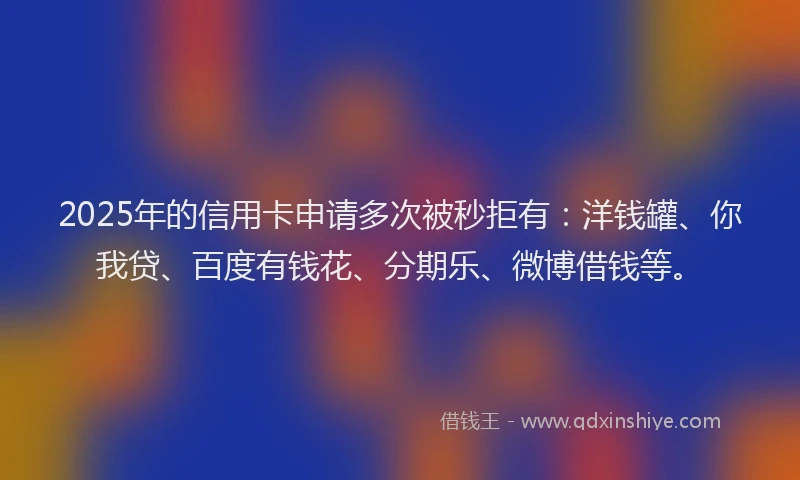 2025年的信用卡申请多次被秒拒有：洋钱罐、你我贷、百度有钱花、分期乐、微博借钱等。