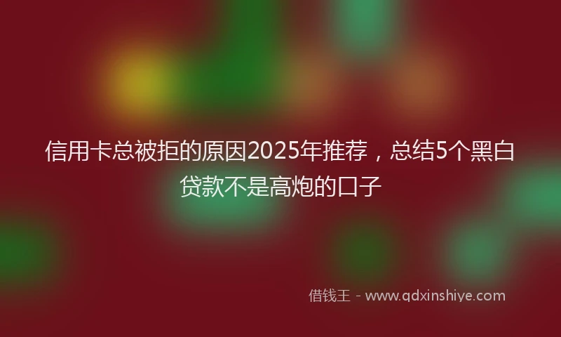 信用卡总被拒的原因2025年推荐，总结5个黑白贷款不是高炮的口子