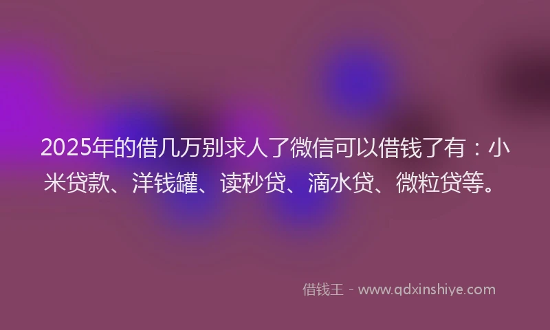 2025年的借几万别求人了微信可以借钱了有：小米贷款、洋钱罐、读秒贷、滴水贷、微粒贷等。
