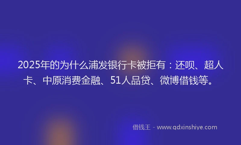 2025年的为什么浦发银行卡被拒有：还呗、超人卡、中原消费金融、51人品贷、微博借钱等。