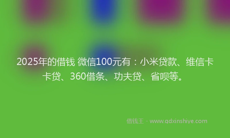 2025年的借钱 微信100元有：小米贷款、维信卡卡贷、360借条、功夫贷、省呗等。