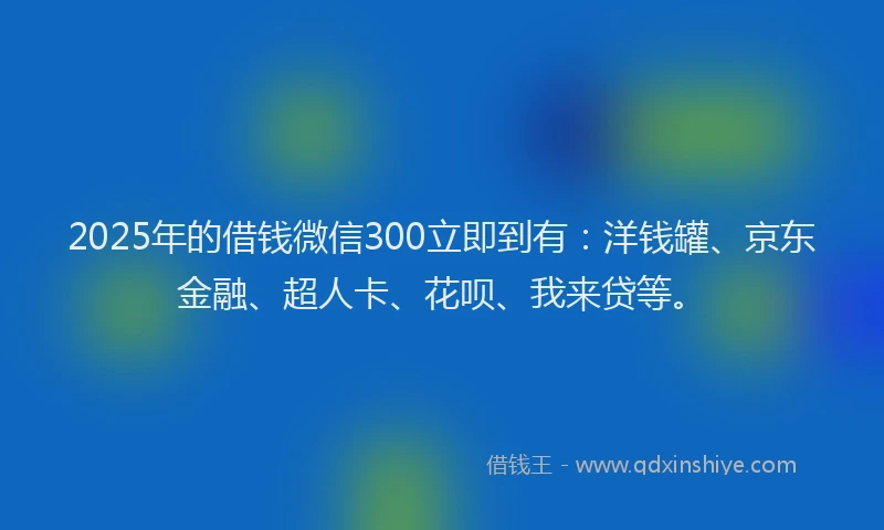 2025年的借钱微信300立即到有：洋钱罐、京东金融、超人卡、花呗、我来贷等。