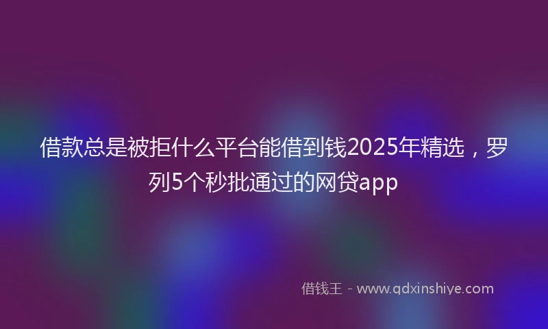 借款总是被拒什么平台能借到钱2025年精选，罗列5个秒批通过的网贷app