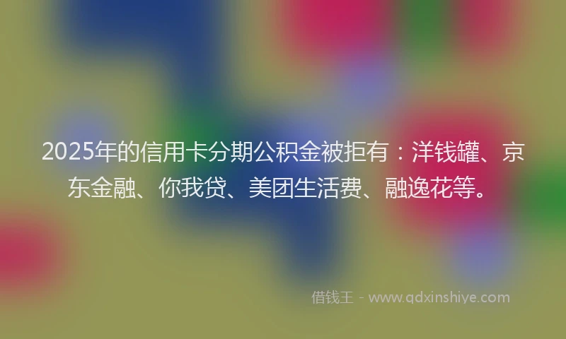 2025年的信用卡分期公积金被拒有：洋钱罐、京东金融、你我贷、美团生活费、融逸花等。