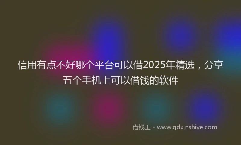 信用有点不好哪个平台可以借2025年精选，分享五个手机上可以借钱的软件
