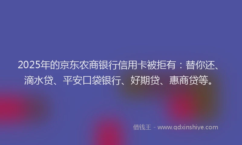 2025年的京东农商银行信用卡被拒有：替你还、滴水贷、平安口袋银行、好期贷、惠商贷等。
