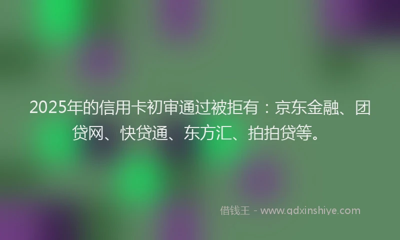 2025年的信用卡初审通过被拒有：京东金融、团贷网、快贷通、东方汇、拍拍贷等。