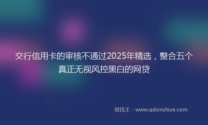交行信用卡的审核不通过2025年精选，整合五个真正无视风控黑白的网贷