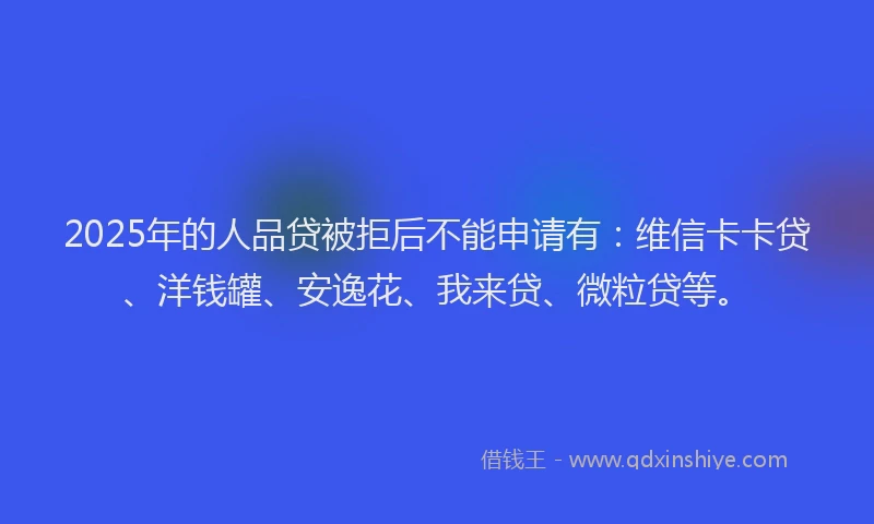 2025年的人品贷被拒后不能申请有：维信卡卡贷、洋钱罐、安逸花、我来贷、微粒贷等。