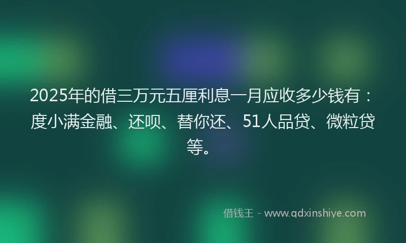 2025年的借三万元五厘利息一月应收多少钱有：度小满金融、还呗、替你还、51人品贷、微粒贷等。