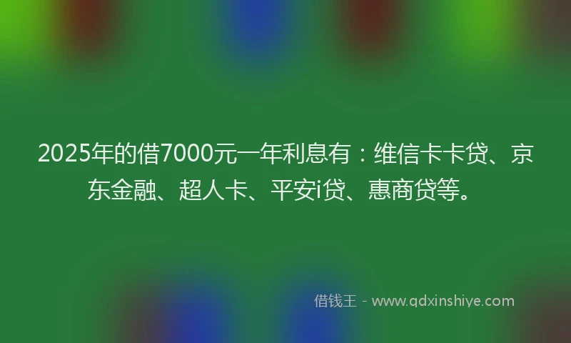 2025年的借7000元一年利息有：维信卡卡贷、京东金融、超人卡、平安i贷、惠商贷等。