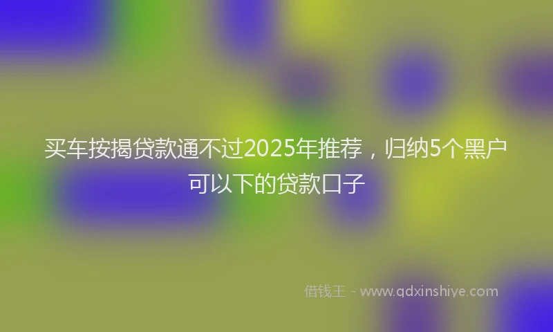 买车按揭贷款通不过2025年推荐，归纳5个黑户可以下的贷款口子