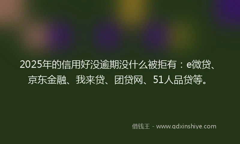 2025年的信用好没逾期没什么被拒有：e微贷、京东金融、我来贷、团贷网、51人品贷等。
