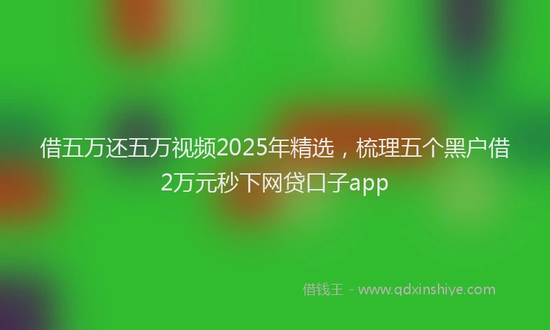 借五万还五万视频2025年精选，梳理五个黑户借2万元秒下网贷口子app