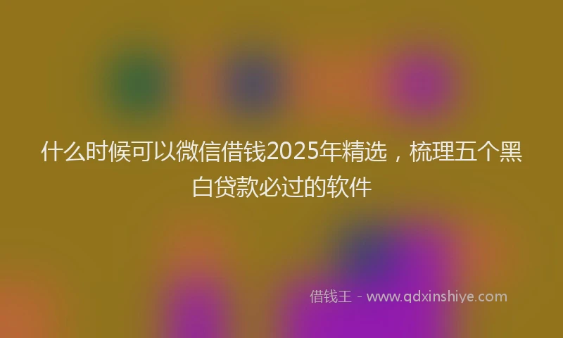 什么时候可以微信借钱2025年精选，梳理五个黑白贷款必过的软件