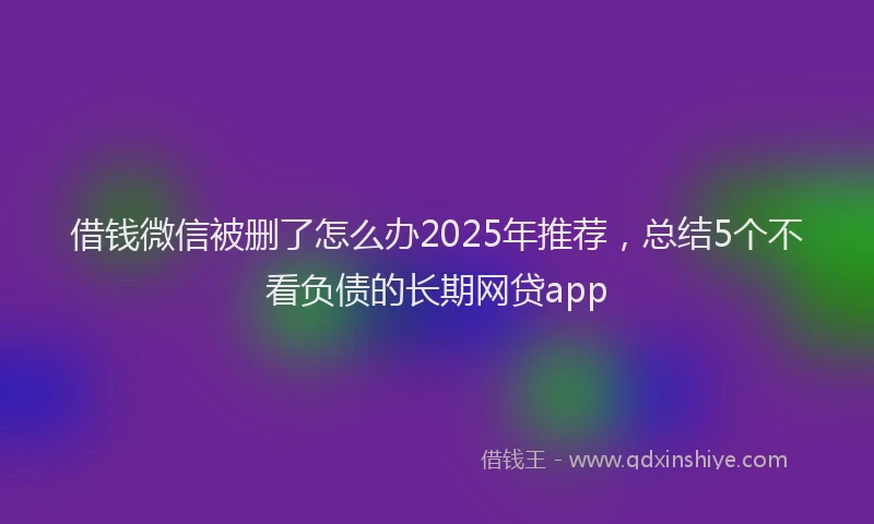 借钱微信被删了怎么办2025年推荐，总结5个不看负债的长期网贷app