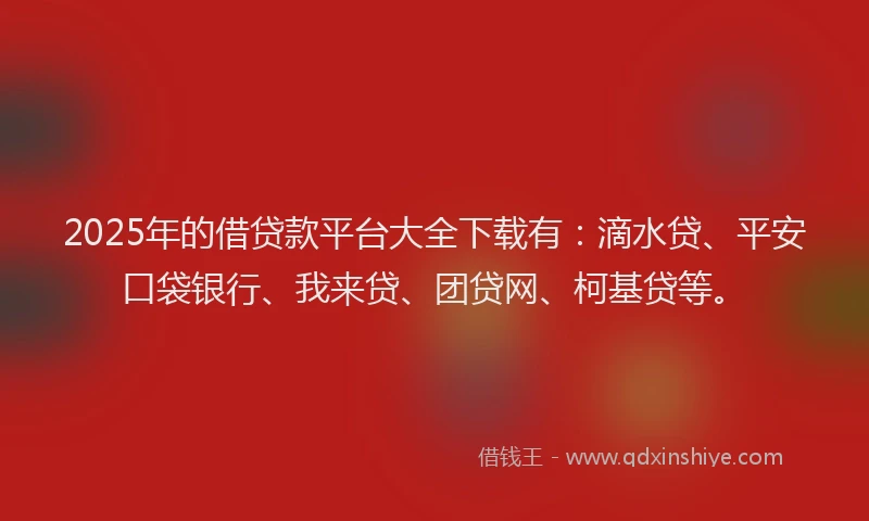 2025年的借贷款平台大全下载有：滴水贷、平安口袋银行、我来贷、团贷网、柯基贷等。