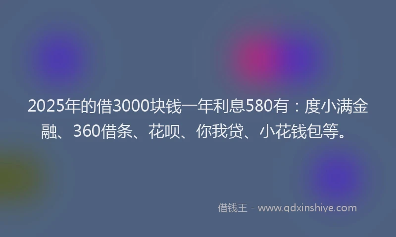 2025年的借3000块钱一年利息580有：度小满金融、360借条、花呗、你我贷、小花钱包等。