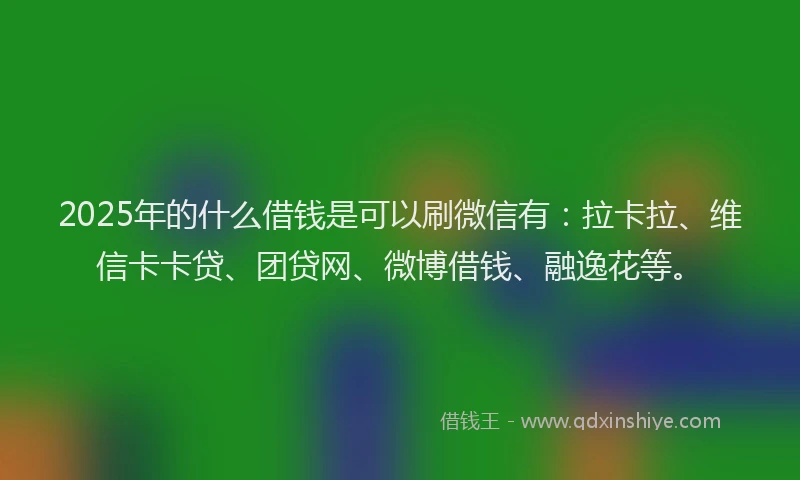 2025年的什么借钱是可以刷微信有：拉卡拉、维信卡卡贷、团贷网、微博借钱、融逸花等。