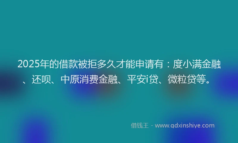 2025年的借款被拒多久才能申请有：度小满金融、还呗、中原消费金融、平安i贷、微粒贷等。